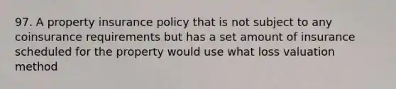 97. A property insurance policy that is not subject to any coinsurance requirements but has a set amount of insurance scheduled for the property would use what loss valuation method