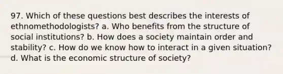 97. ​Which of these questions best describes the interests of ethnomethodologists? a. ​Who benefits from the structure of social institutions? b. ​How does a society maintain order and stability? c. ​How do we know how to interact in a given situation? d. ​What is the economic structure of society?