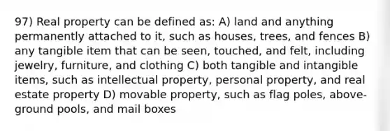 97) Real property can be defined as: A) land and anything permanently attached to it, such as houses, trees, and fences B) any tangible item that can be seen, touched, and felt, including jewelry, furniture, and clothing C) both tangible and intangible items, such as intellectual property, personal property, and real estate property D) movable property, such as flag poles, above-ground pools, and mail boxes