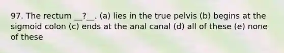 97. The rectum __?__. (a) lies in the true pelvis (b) begins at the sigmoid colon (c) ends at the anal canal (d) all of these (e) none of these