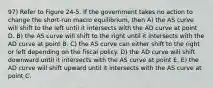 97) Refer to Figure 24-5. If the government takes no action to change the short-run macro equilibrium, then A) the AS curve will shift to the left until it intersects with the AD curve at point D. B) the AS curve will shift to the right until it intersects with the AD curve at point B. C) the AS curve can either shift to the right or left depending on the fiscal policy. D) the AD curve will shift downward until it intersects with the AS curve at point E. E) the AD curve will shift upward until it intersects with the AS curve at point C.