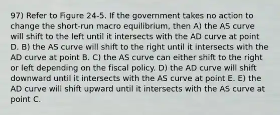 97) Refer to Figure 24-5. If the government takes no action to change the short-run macro equilibrium, then A) the AS curve will shift to the left until it intersects with the AD curve at point D. B) the AS curve will shift to the right until it intersects with the AD curve at point B. C) the AS curve can either shift to the right or left depending on the fiscal policy. D) the AD curve will shift downward until it intersects with the AS curve at point E. E) the AD curve will shift upward until it intersects with the AS curve at point C.