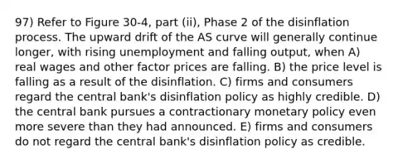 97) Refer to Figure 30-4, part (ii), Phase 2 of the disinflation process. The upward drift of the AS curve will generally continue longer, with rising unemployment and falling output, when A) real wages and other factor prices are falling. B) the price level is falling as a result of the disinflation. C) firms and consumers regard the central bank's disinflation policy as highly credible. D) the central bank pursues a contractionary monetary policy even more severe than they had announced. E) firms and consumers do not regard the central bank's disinflation policy as credible.