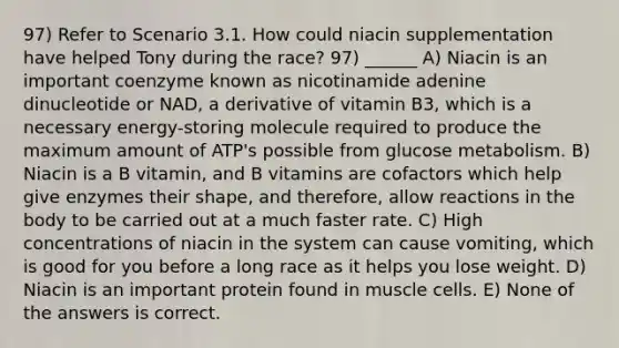 97) Refer to Scenario 3.1. How could niacin supplementation have helped Tony during the race? 97) ______ A) Niacin is an important coenzyme known as nicotinamide adenine dinucleotide or NAD, a derivative of vitamin B3, which is a necessary energy-storing molecule required to produce the maximum amount of ATP's possible from glucose metabolism. B) Niacin is a B vitamin, and B vitamins are cofactors which help give enzymes their shape, and therefore, allow reactions in the body to be carried out at a much faster rate. C) High concentrations of niacin in the system can cause vomiting, which is good for you before a long race as it helps you lose weight. D) Niacin is an important protein found in muscle cells. E) None of the answers is correct.