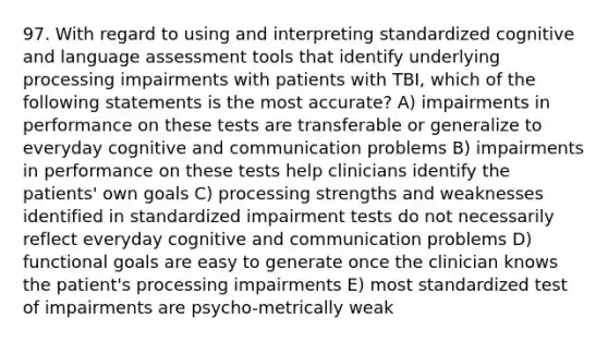 97. With regard to using and interpreting standardized cognitive and language assessment tools that identify underlying processing impairments with patients with TBI, which of the following statements is the most accurate? A) impairments in performance on these tests are transferable or generalize to everyday cognitive and communication problems B) impairments in performance on these tests help clinicians identify the patients' own goals C) processing strengths and weaknesses identified in standardized impairment tests do not necessarily reflect everyday cognitive and communication problems D) functional goals are easy to generate once the clinician knows the patient's processing impairments E) most standardized test of impairments are psycho-metrically weak