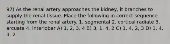 97) As the renal artery approaches the kidney, it branches to supply the renal tissue. Place the following in correct sequence starting from the renal artery. 1. segmental 2. cortical radiate 3. arcuate 4. interlobar A) 1, 2, 3, 4 B) 3, 1, 4, 2 C) 1, 4, 2, 3 D) 1, 4, 3, 2