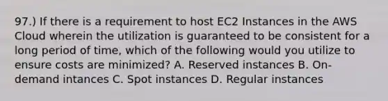 97.) If there is a requirement to host EC2 Instances in the AWS Cloud wherein the utilization is guaranteed to be consistent for a long period of time, which of the following would you utilize to ensure costs are minimized? A. Reserved instances B. On-demand intances C. Spot instances D. Regular instances