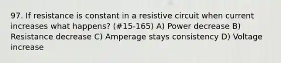 97. If resistance is constant in a resistive circuit when current increases what happens? (#15-165) A) Power decrease B) Resistance decrease C) Amperage stays consistency D) Voltage increase