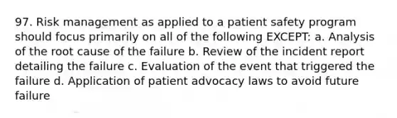 97. Risk management as applied to a patient safety program should focus primarily on all of the following EXCEPT: a. Analysis of the root cause of the failure b. Review of the incident report detailing the failure c. Evaluation of the event that triggered the failure d. Application of patient advocacy laws to avoid future failure