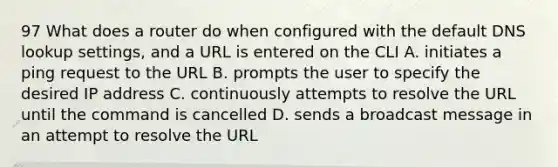 97 What does a router do when configured with the default DNS lookup settings, and a URL is entered on the CLI A. initiates a ping request to the URL B. prompts the user to specify the desired IP address C. continuously attempts to resolve the URL until the command is cancelled D. sends a broadcast message in an attempt to resolve the URL