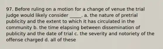 97. Before ruling on a motion for a change of venue the trial judge would likely consider _____. a. the nature of pretrial publicity and the extent to which it has circulated in the community b. the time elapsing between dissemination of publicity and the date of trial c. the severity and notoriety of the offense charged d. all of these