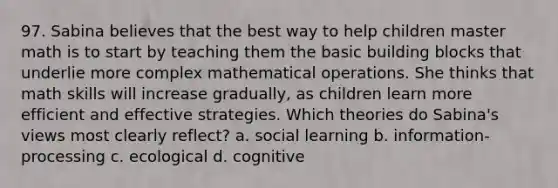 97. Sabina believes that the best way to help children master math is to start by teaching them the basic building blocks that underlie more complex mathematical operations. She thinks that math skills will increase gradually, as children learn more efficient and effective strategies. Which theories do Sabina's views most clearly reflect? a. social learning b. information-processing c. ecological d. cognitive