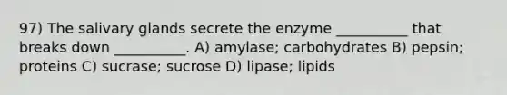 97) The salivary glands secrete the enzyme __________ that breaks down __________. A) amylase; carbohydrates B) pepsin; proteins C) sucrase; sucrose D) lipase; lipids