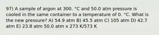 97) A sample of argon at 300. °C and 50.0 atm pressure is cooled in the same container to a temperature of 0. °C. What is the new pressure? A) 54.9 atm B) 45.5 atm C) 105 atm D) 42.7 atm E) 23.8 atm 50.0 atm x 273 K/573 K