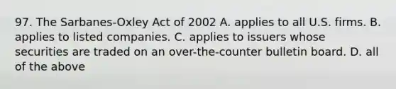 97. The Sarbanes-Oxley Act of 2002 A. applies to all U.S. firms. B. applies to listed companies. C. applies to issuers whose securities are traded on an over-the-counter bulletin board. D. all of the above