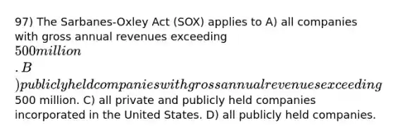 97) The Sarbanes-Oxley Act (SOX) applies to A) all companies with gross annual revenues exceeding 500 million. B) publicly held companies with gross annual revenues exceeding500 million. C) all private and publicly held companies incorporated in the United States. D) all publicly held companies.