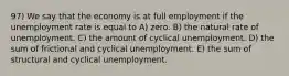 97) We say that the economy is at full employment if the unemployment rate is equal to A) zero. B) the natural rate of unemployment. C) the amount of cyclical unemployment. D) the sum of frictional and cyclical unemployment. E) the sum of structural and cyclical unemployment.