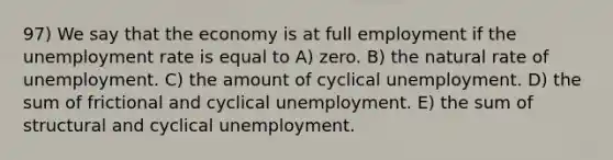 97) We say that the economy is at full employment if the unemployment rate is equal to A) zero. B) the natural rate of unemployment. C) the amount of cyclical unemployment. D) the sum of frictional and cyclical unemployment. E) the sum of structural and cyclical unemployment.