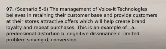 97. (Scenario 5-6) The management of Voice-It Technologies believes in retaining their customer base and provide customers at their stores attractive offers which will help create brand loyalty and repeat purchases. This is an example of . a. predecsional distortion b. cognitive dissonance c. limited problem solving d. conversion