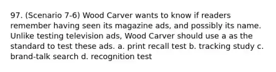 97. (Scenario 7-6) Wood Carver wants to know if readers remember having seen its magazine ads, and possibly its name. Unlike testing television ads, Wood Carver should use a as the standard to test these ads. a. print recall test b. tracking study c. brand-talk search d. recognition test