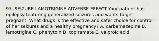 97. SEIZURE LAMOTRIGINE ADVERSE EFFECT Your patient has epilepsy featuring generalized seizures and wants to get pregnant. What drugs is the effective and safer choice for control of her seizures and a healthy pregnancy? A. carbamazepine B. lamotrigine C. phenytoin D. topiramate E. valproic acid