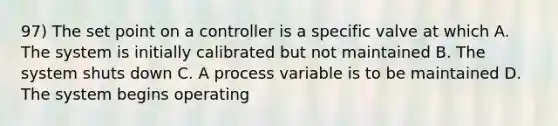 97) The set point on a controller is a specific valve at which A. The system is initially calibrated but not maintained B. The system shuts down C. A process variable is to be maintained D. The system begins operating