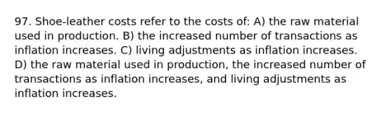 97. Shoe-leather costs refer to the costs of: A) the raw material used in production. B) the increased number of transactions as inflation increases. C) living adjustments as inflation increases. D) the raw material used in production, the increased number of transactions as inflation increases, and living adjustments as inflation increases.