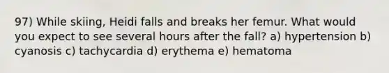 97) While skiing, Heidi falls and breaks her femur. What would you expect to see several hours after the fall? a) hypertension b) cyanosis c) tachycardia d) erythema e) hematoma