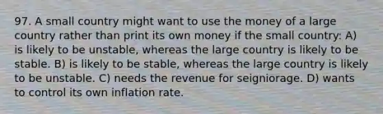 97. A small country might want to use the money of a large country rather than print its own money if the small country: A) is likely to be unstable, whereas the large country is likely to be stable. B) is likely to be stable, whereas the large country is likely to be unstable. C) needs the revenue for seigniorage. D) wants to control its own inflation rate.