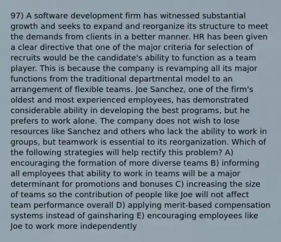 97) A software development firm has witnessed substantial growth and seeks to expand and reorganize its structure to meet the demands from clients in a better manner. HR has been given a clear directive that one of the major criteria for selection of recruits would be the candidate's ability to function as a team player. This is because the company is revamping all its major functions from the traditional departmental model to an arrangement of flexible teams. Joe Sanchez, one of the firm's oldest and most experienced employees, has demonstrated considerable ability in developing the best programs, but he prefers to work alone. The company does not wish to lose resources like Sanchez and others who lack the ability to work in groups, but teamwork is essential to its reorganization. Which of the following strategies will help rectify this problem? A) encouraging the formation of more diverse teams B) informing all employees that ability to work in teams will be a major determinant for promotions and bonuses C) increasing the size of teams so the contribution of people like Joe will not affect team performance overall D) applying merit-based compensation systems instead of gainsharing E) encouraging employees like Joe to work more independently