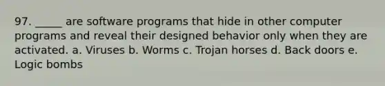 97. _____ are software programs that hide in other computer programs and reveal their designed behavior only when they are activated. a. Viruses b. Worms c. Trojan horses d. Back doors e. Logic bombs