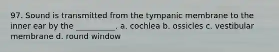 97. Sound is transmitted from the tympanic membrane to the inner ear by the __________. a. cochlea b. ossicles c. vestibular membrane d. round window