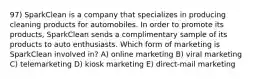 97) SparkClean is a company that specializes in producing cleaning products for automobiles. In order to promote its products, SparkClean sends a complimentary sample of its products to auto enthusiasts. Which form of marketing is SparkClean involved in? A) online marketing B) viral marketing C) telemarketing D) kiosk marketing E) direct-mail marketing