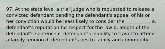 97. At the state level a trial judge who is requested to release a convicted defendant pending the defendant's appeal of his or her conviction would be least likely to consider the __________. a. defendant's reputation for respect for the law b. length of the defendant's sentence c. defendant's inability to travel to attend a family reunion d. defendant's ties to family and community