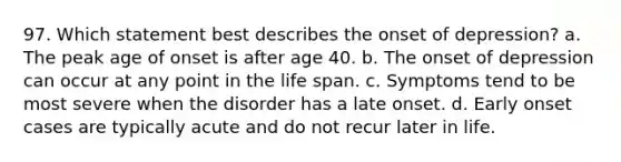 97. Which statement best describes the onset of depression? a. The peak age of onset is after age 40. b. The onset of depression can occur at any point in the life span. c. Symptoms tend to be most severe when the disorder has a late onset. d. Early onset cases are typically acute and do not recur later in life.