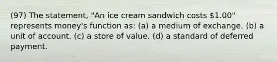 (97) The statement, "An ice cream sandwich costs 1.00" represents money's function as: (a) a medium of exchange. (b) a unit of account. (c) a store of value. (d) a standard of deferred payment.