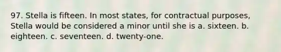 97. Stella is fifteen. In most states, for contractual purposes, Stella would be considered a minor until she is a. sixteen. b. eighteen. c. seventeen. d. twenty-one.