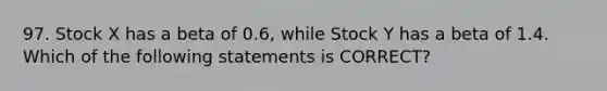 97. Stock X has a beta of 0.6, while Stock Y has a beta of 1.4. Which of the following statements is CORRECT?