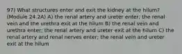 97) What structures enter and exit the kidney at the hilum? (Module 24.2A) A) the renal artery and ureter enter; the renal vein and the urethra exit at the hilum B) the renal vein and urethra enter; the renal artery and ureter exit at the hilum C) the renal artery and renal nerves enter; the renal vein and ureter exit at the hilum