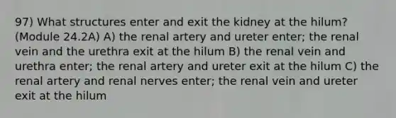 97) What structures enter and exit the kidney at the hilum? (Module 24.2A) A) the renal artery and ureter enter; the renal vein and the urethra exit at the hilum B) the renal vein and urethra enter; the renal artery and ureter exit at the hilum C) the renal artery and renal nerves enter; the renal vein and ureter exit at the hilum