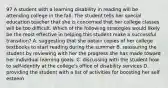 97 A student with a learning disability in reading will be attending college in the fall. The student tells her special education teacher that she is concerned that her college classes will be too difficult. Which of the following strategies would likely be the most effective in helping this student make a successful transition? A. suggesting that she obtain copies of her college textbooks to start reading during the summer B. reassuring the student by reviewing with her the progress she has made toward her individual learning goals. C. discussing with the student how to self-identify at the college's office of disability services D. providing the student with a list of activities for boosting her self esteem