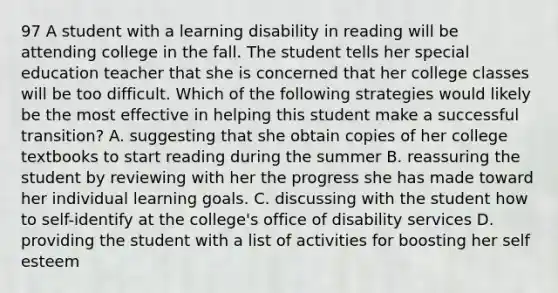 97 A student with a learning disability in reading will be attending college in the fall. The student tells her special education teacher that she is concerned that her college classes will be too difficult. Which of the following strategies would likely be the most effective in helping this student make a successful transition? A. suggesting that she obtain copies of her college textbooks to start reading during the summer B. reassuring the student by reviewing with her the progress she has made toward her individual learning goals. C. discussing with the student how to self-identify at the college's office of disability services D. providing the student with a list of activities for boosting her self esteem