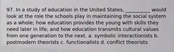 97. ​In a study of education in the United States, __________ would look at the role the schools play in maintaining the social system as a whole; how education provides the young with skills they need later in life; and how education transmits cultural values from one generation to the next. a. ​symbolic interactionists b. ​postmodern theorists c. ​functionalists d. ​conflict theorists