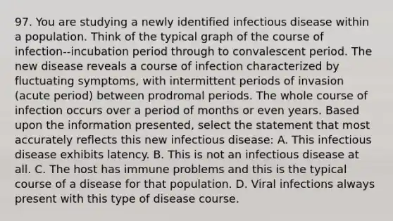 97. You are studying a newly identified infectious disease within a population. Think of the typical graph of the course of infection--incubation period through to convalescent period. The new disease reveals a course of infection characterized by fluctuating symptoms, with intermittent periods of invasion (acute period) between prodromal periods. The whole course of infection occurs over a period of months or even years. Based upon the information presented, select the statement that most accurately reflects this new infectious disease: A. This infectious disease exhibits latency. B. This is not an infectious disease at all. C. The host has immune problems and this is the typical course of a disease for that population. D. Viral infections always present with this type of disease course.