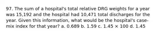 97. The sum of a hospital's total relative DRG weights for a year was 15,192 and the hospital had 10,471 total discharges for the year. Given this information, what would be the hospital's case-mix index for that year? a. 0.689 b. 1.59 c. 1.45 × 100 d. 1.45