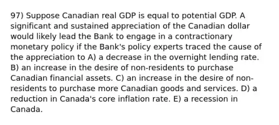 97) Suppose Canadian real GDP is equal to potential GDP. A significant and sustained appreciation of the Canadian dollar would likely lead the Bank to engage in a contractionary monetary policy if the Bank's policy experts traced the cause of the appreciation to A) a decrease in the overnight lending rate. B) an increase in the desire of non-residents to purchase Canadian financial assets. C) an increase in the desire of non-residents to purchase more Canadian goods and services. D) a reduction in Canada's core inflation rate. E) a recession in Canada.