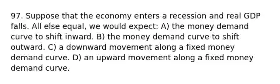 97. Suppose that the economy enters a recession and real GDP falls. All else equal, we would expect: A) the money demand curve to shift inward. B) the money demand curve to shift outward. C) a downward movement along a fixed money demand curve. D) an upward movement along a fixed money demand curve.