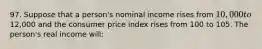 97. Suppose that a person's nominal income rises from 10,000 to12,000 and the consumer price index rises from 100 to 105. The person's real income will: