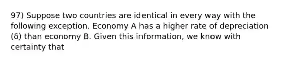 97) Suppose two countries are identical in every way with the following exception. Economy A has a higher rate of depreciation (δ) than economy B. Given this information, we know with certainty that