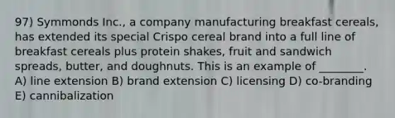 97) Symmonds Inc., a company manufacturing breakfast cereals, has extended its special Crispo cereal brand into a full line of breakfast cereals plus protein shakes, fruit and sandwich spreads, butter, and doughnuts. This is an example of ________. A) line extension B) brand extension C) licensing D) co-branding E) cannibalization